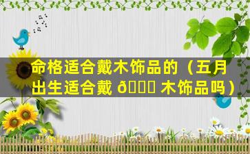 命格适合戴木饰品的（五月出生适合戴 🐛 木饰品吗）